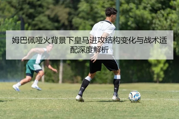 姆巴佩哑火背景下皇马进攻结构变化与战术适配深度解析（QIUSUSPORTS）